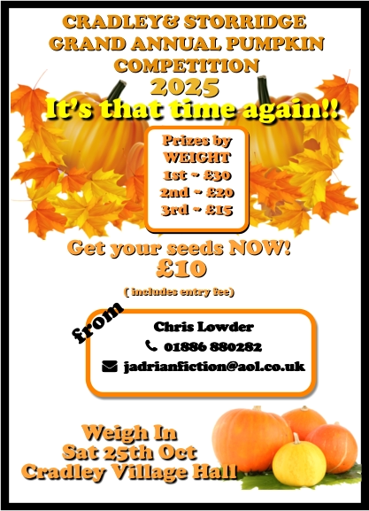 CRADLEY& STORRIDGE  GRAND ANNUAL PUMPKIN  COMPETITION 2025 It’s that time again!! Weigh In  Sat 25th Oct Cradley Village Hall Get your seeds NOW!  £10  ( includes entry fee)  Chris Lowder   01886 880282   jadrianfiction@aol.co.uk  Prizes by  WEIGHT 1st ~ £30 2nd ~ £20 3rd ~ £15 from