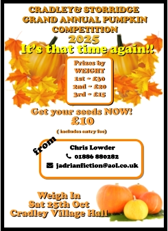 CRADLEY& STORRIDGE  GRAND ANNUAL PUMPKIN  COMPETITION 2025 It’s that time again!! Weigh In  Sat 25th Oct Cradley Village Hall Get your seeds NOW!  £10  ( includes entry fee)  Chris Lowder   01886 880282   jadrianfiction@aol.co.uk  Prizes by  WEIGHT 1st ~ £30 2nd ~ £20 3rd ~ £15 from